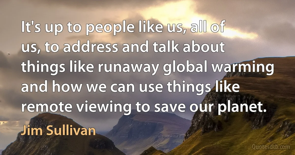 It's up to people like us, all of us, to address and talk about things like runaway global warming and how we can use things like remote viewing to save our planet. (Jim Sullivan)