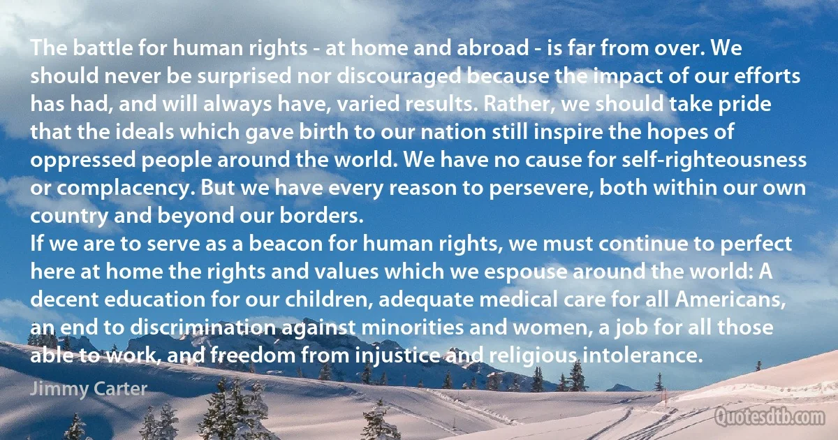 The battle for human rights - at home and abroad - is far from over. We should never be surprised nor discouraged because the impact of our efforts has had, and will always have, varied results. Rather, we should take pride that the ideals which gave birth to our nation still inspire the hopes of oppressed people around the world. We have no cause for self-righteousness or complacency. But we have every reason to persevere, both within our own country and beyond our borders.
If we are to serve as a beacon for human rights, we must continue to perfect here at home the rights and values which we espouse around the world: A decent education for our children, adequate medical care for all Americans, an end to discrimination against minorities and women, a job for all those able to work, and freedom from injustice and religious intolerance. (Jimmy Carter)