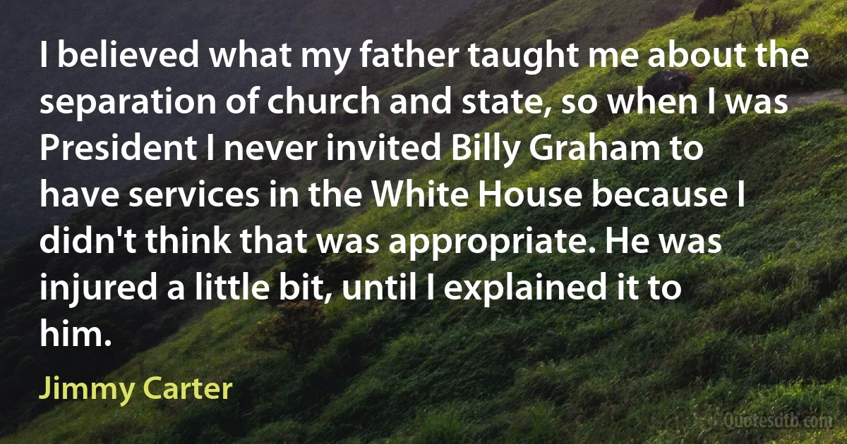 I believed what my father taught me about the separation of church and state, so when I was President I never invited Billy Graham to have services in the White House because I didn't think that was appropriate. He was injured a little bit, until I explained it to him. (Jimmy Carter)