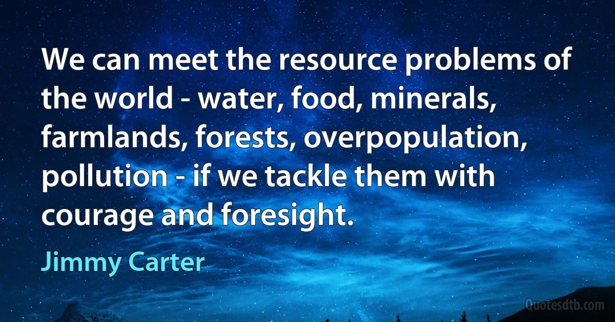 We can meet the resource problems of the world - water, food, minerals, farmlands, forests, overpopulation, pollution - if we tackle them with courage and foresight. (Jimmy Carter)