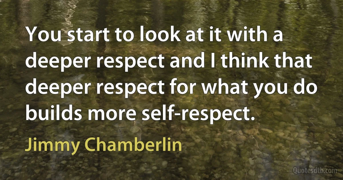 You start to look at it with a deeper respect and I think that deeper respect for what you do builds more self-respect. (Jimmy Chamberlin)