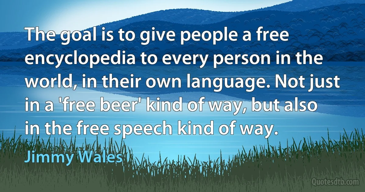 The goal is to give people a free encyclopedia to every person in the world, in their own language. Not just in a 'free beer' kind of way, but also in the free speech kind of way. (Jimmy Wales)