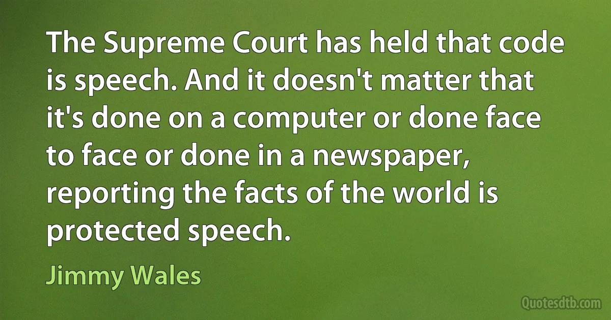 The Supreme Court has held that code is speech. And it doesn't matter that it's done on a computer or done face to face or done in a newspaper, reporting the facts of the world is protected speech. (Jimmy Wales)