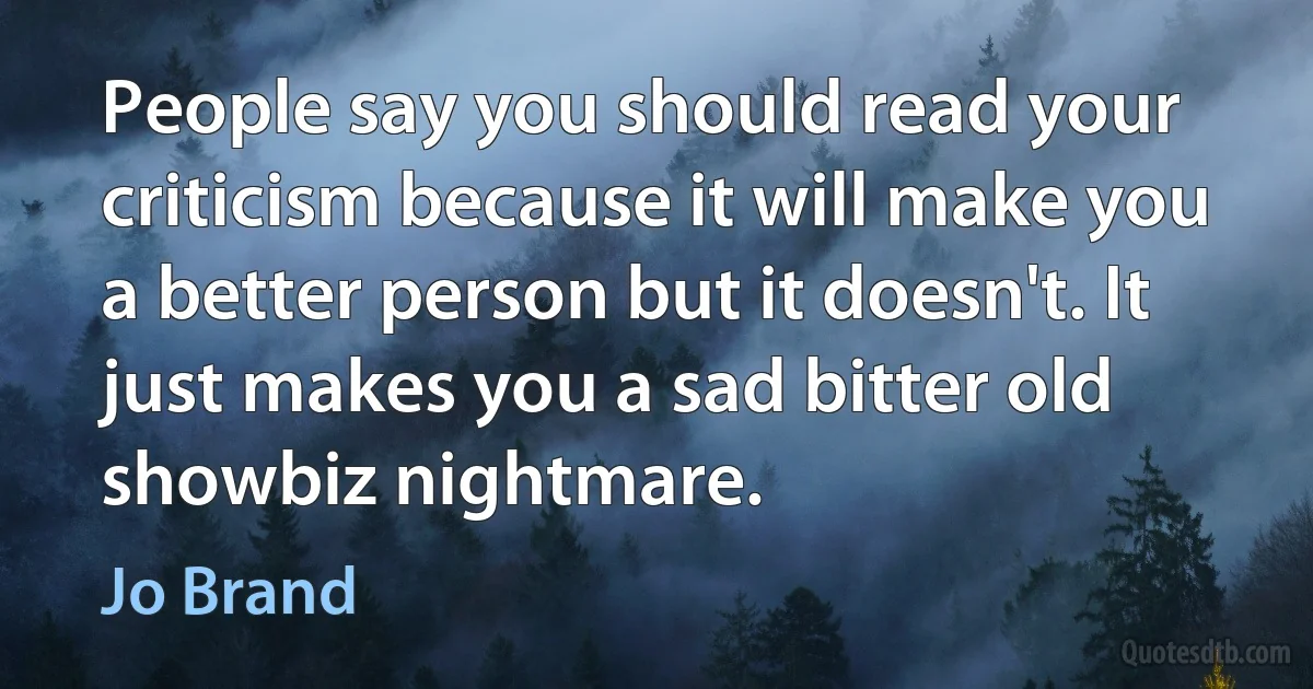 People say you should read your criticism because it will make you a better person but it doesn't. It just makes you a sad bitter old showbiz nightmare. (Jo Brand)