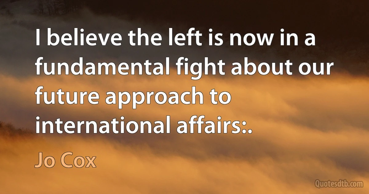 I believe the left is now in a fundamental fight about our future approach to international affairs:. (Jo Cox)