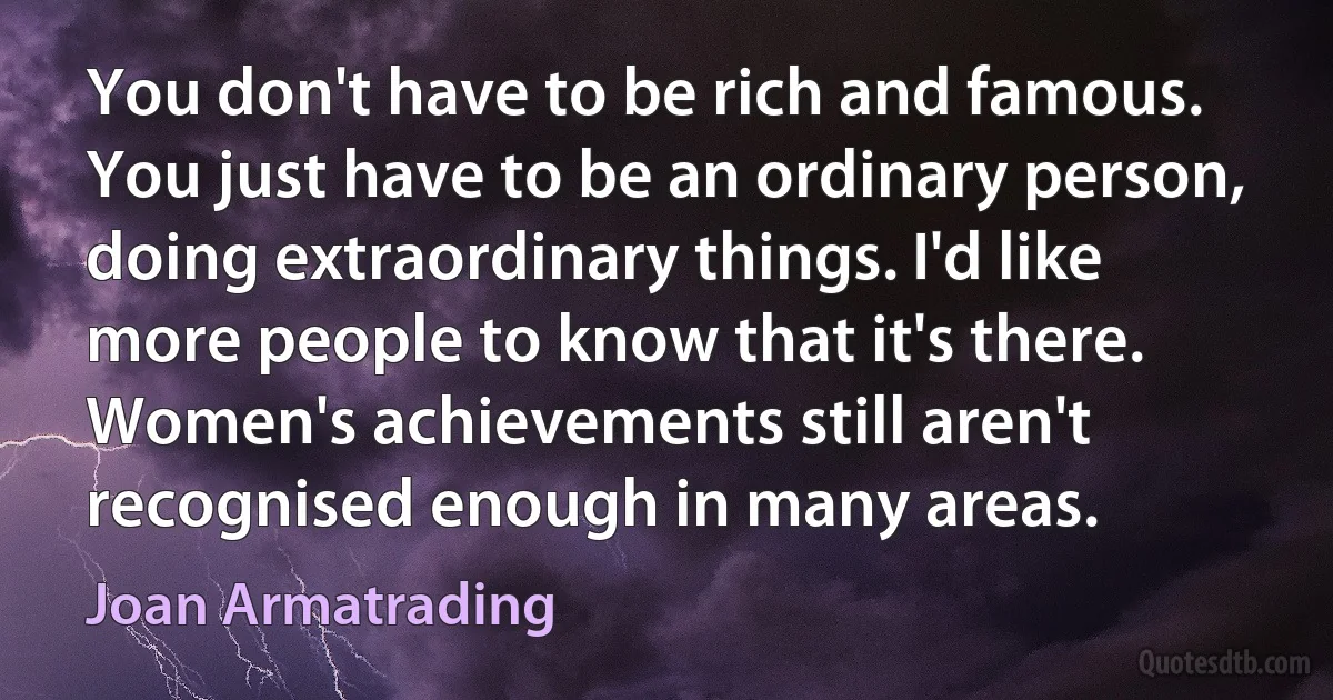 You don't have to be rich and famous. You just have to be an ordinary person, doing extraordinary things. I'd like more people to know that it's there. Women's achievements still aren't recognised enough in many areas. (Joan Armatrading)