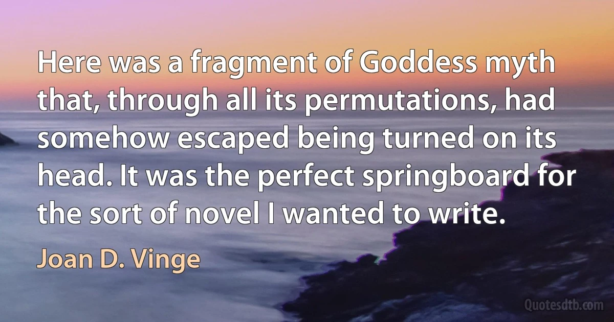 Here was a fragment of Goddess myth that, through all its permutations, had somehow escaped being turned on its head. It was the perfect springboard for the sort of novel I wanted to write. (Joan D. Vinge)