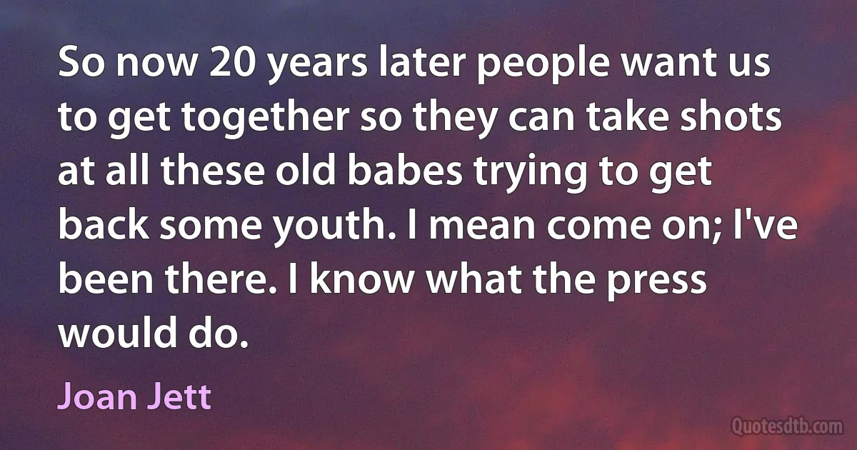 So now 20 years later people want us to get together so they can take shots at all these old babes trying to get back some youth. I mean come on; I've been there. I know what the press would do. (Joan Jett)