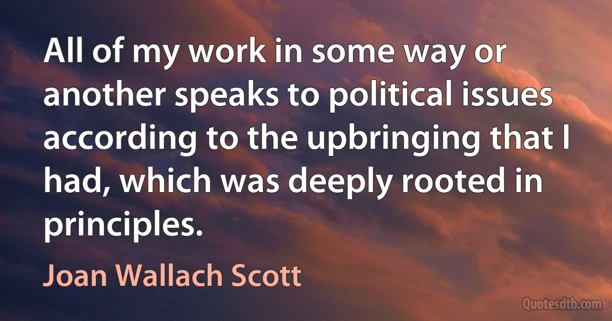 All of my work in some way or another speaks to political issues according to the upbringing that I had, which was deeply rooted in principles. (Joan Wallach Scott)