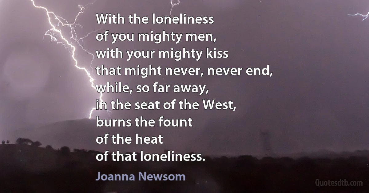 With the loneliness
of you mighty men,
with your mighty kiss
that might never, never end,
while, so far away,
in the seat of the West,
burns the fount
of the heat
of that loneliness. (Joanna Newsom)