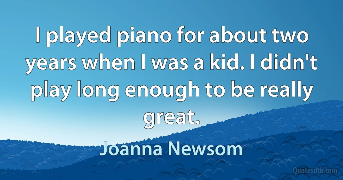 I played piano for about two years when I was a kid. I didn't play long enough to be really great. (Joanna Newsom)