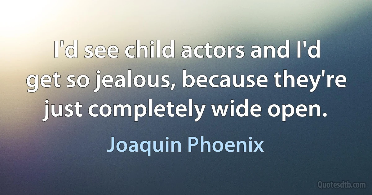 I'd see child actors and I'd get so jealous, because they're just completely wide open. (Joaquin Phoenix)