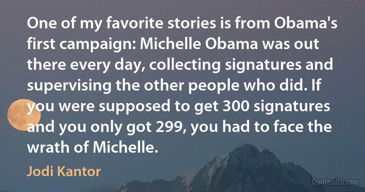 One of my favorite stories is from Obama's first campaign: Michelle Obama was out there every day, collecting signatures and supervising the other people who did. If you were supposed to get 300 signatures and you only got 299, you had to face the wrath of Michelle. (Jodi Kantor)