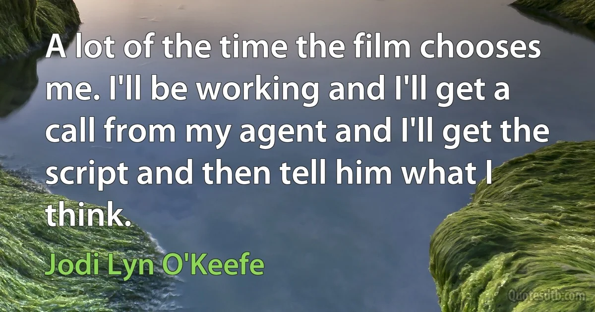 A lot of the time the film chooses me. I'll be working and I'll get a call from my agent and I'll get the script and then tell him what I think. (Jodi Lyn O'Keefe)