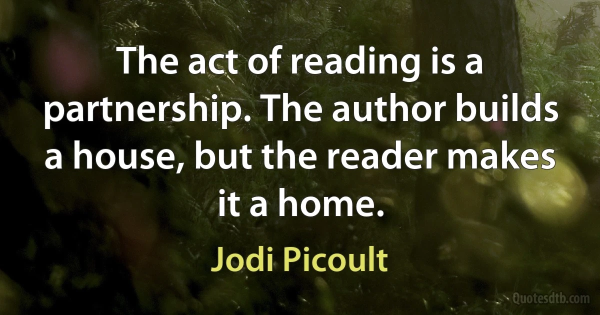 The act of reading is a partnership. The author builds a house, but the reader makes it a home. (Jodi Picoult)