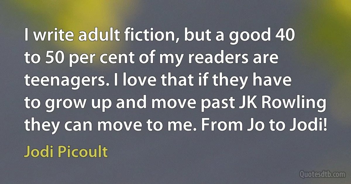 I write adult fiction, but a good 40 to 50 per cent of my readers are teenagers. I love that if they have to grow up and move past JK Rowling they can move to me. From Jo to Jodi! (Jodi Picoult)