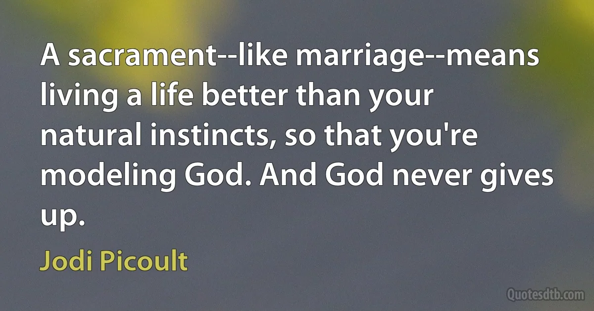 A sacrament--like marriage--means living a life better than your natural instincts, so that you're modeling God. And God never gives up. (Jodi Picoult)