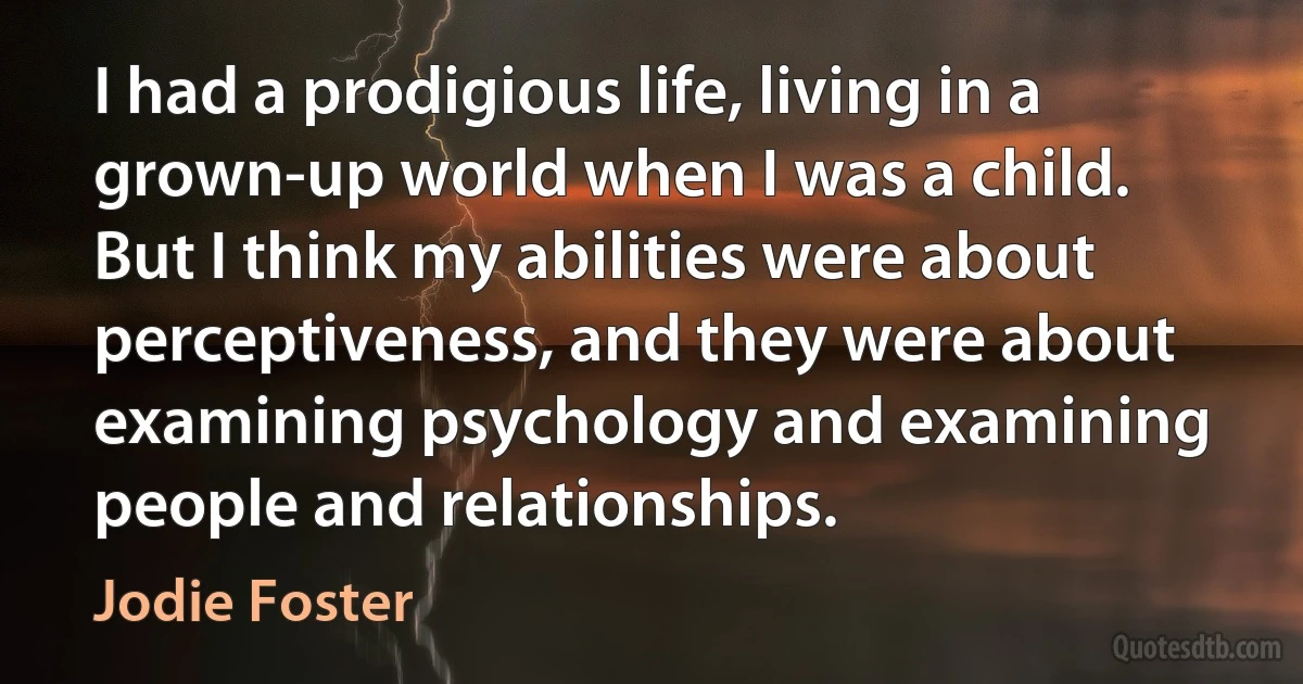 I had a prodigious life, living in a grown-up world when I was a child. But I think my abilities were about perceptiveness, and they were about examining psychology and examining people and relationships. (Jodie Foster)