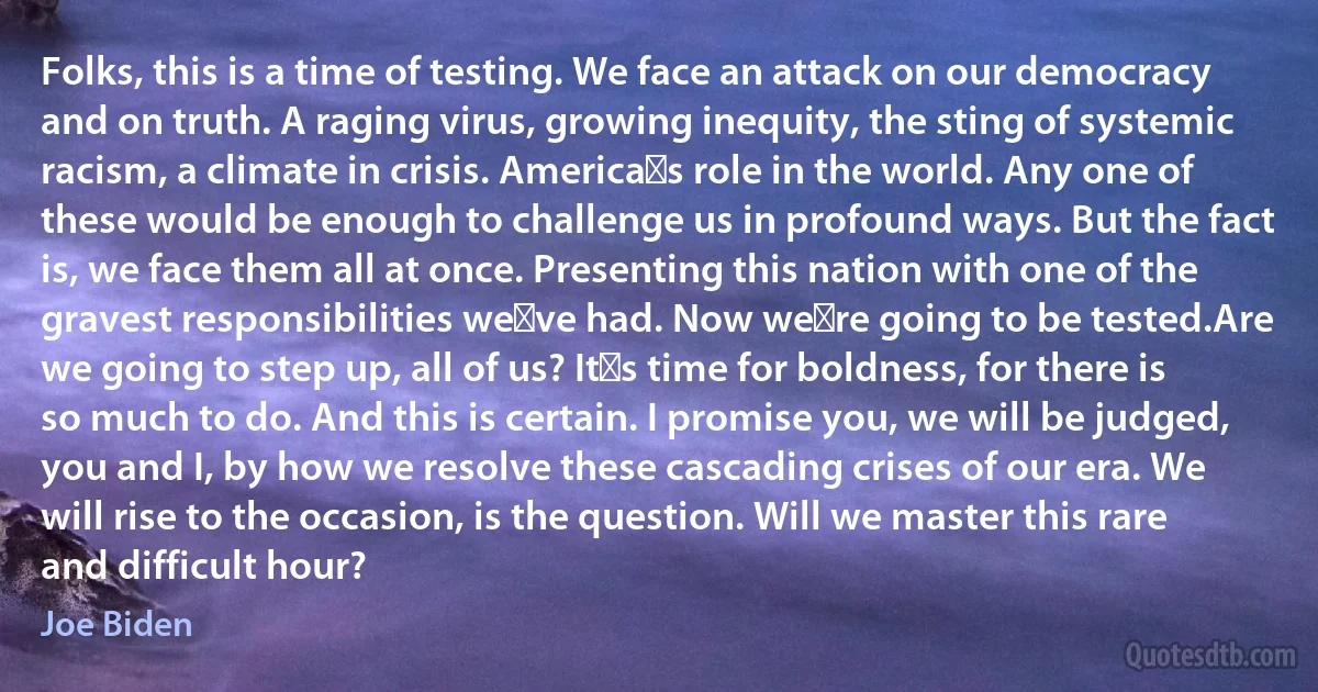 Folks, this is a time of testing. We face an attack on our democracy and on truth. A raging virus, growing inequity, the sting of systemic racism, a climate in crisis. America′s role in the world. Any one of these would be enough to challenge us in profound ways. But the fact is, we face them all at once. Presenting this nation with one of the gravest responsibilities we′ve had. Now we′re going to be tested.Are we going to step up, all of us? It′s time for boldness, for there is so much to do. And this is certain. I promise you, we will be judged, you and I, by how we resolve these cascading crises of our era. We will rise to the occasion, is the question. Will we master this rare and difficult hour? (Joe Biden)