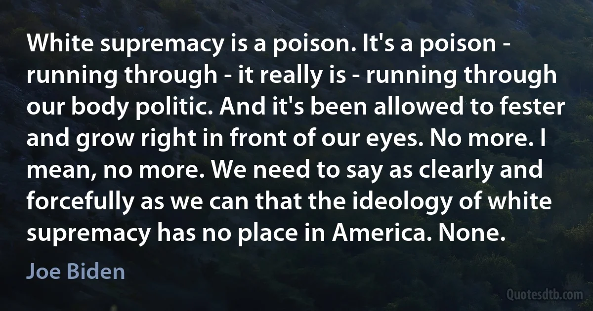 White supremacy is a poison. It's a poison - running through - it really is - running through our body politic. And it's been allowed to fester and grow right in front of our eyes. No more. I mean, no more. We need to say as clearly and forcefully as we can that the ideology of white supremacy has no place in America. None. (Joe Biden)