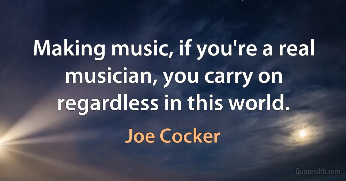 Making music, if you're a real musician, you carry on regardless in this world. (Joe Cocker)