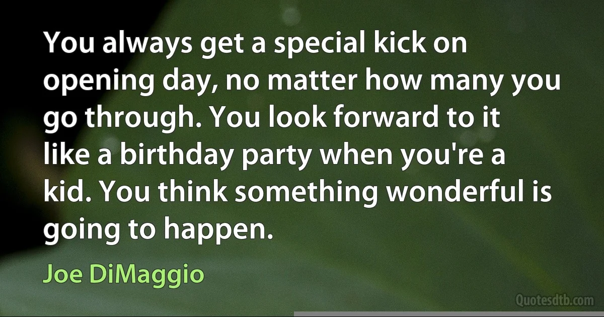 You always get a special kick on opening day, no matter how many you go through. You look forward to it like a birthday party when you're a kid. You think something wonderful is going to happen. (Joe DiMaggio)