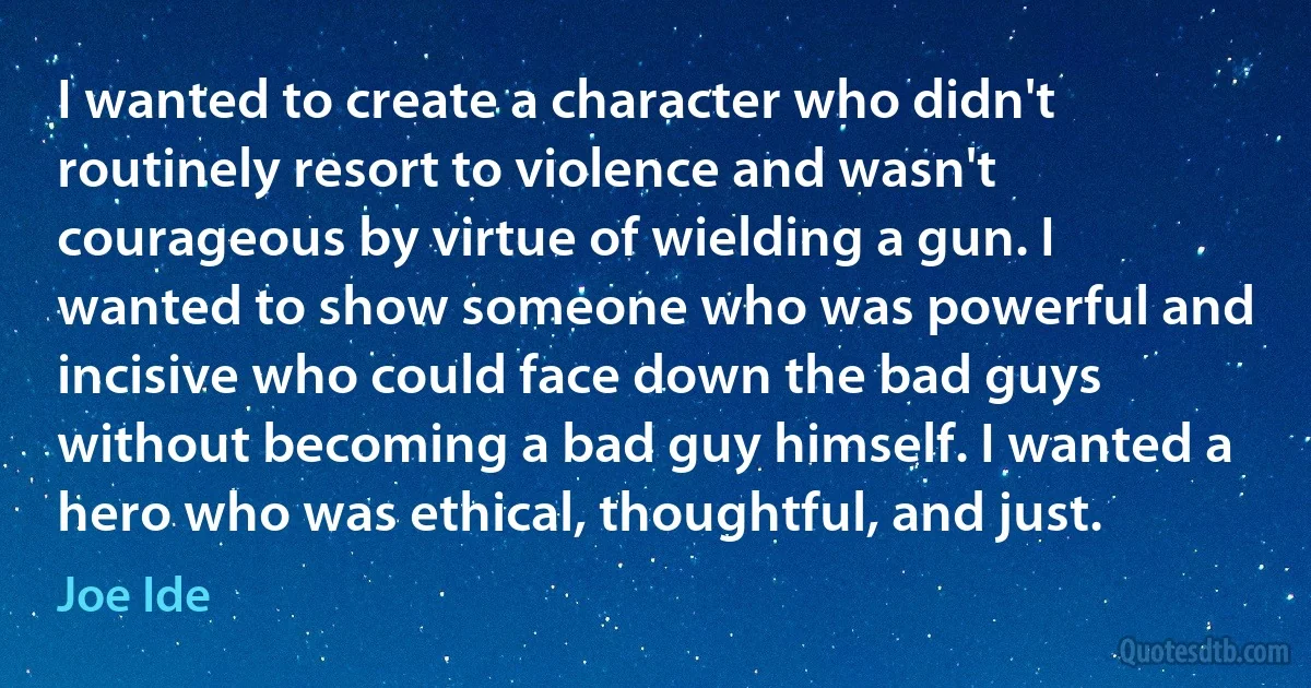 I wanted to create a character who didn't routinely resort to violence and wasn't courageous by virtue of wielding a gun. I wanted to show someone who was powerful and incisive who could face down the bad guys without becoming a bad guy himself. I wanted a hero who was ethical, thoughtful, and just. (Joe Ide)