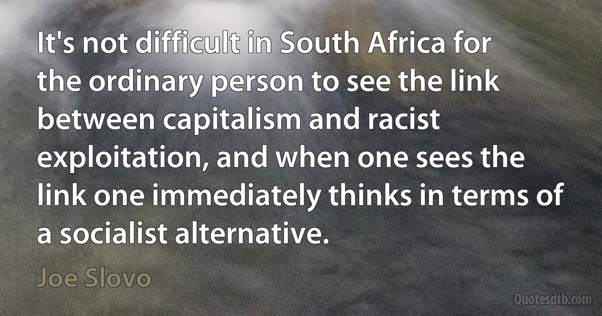 It's not difficult in South Africa for the ordinary person to see the link between capitalism and racist exploitation, and when one sees the link one immediately thinks in terms of a socialist alternative. (Joe Slovo)