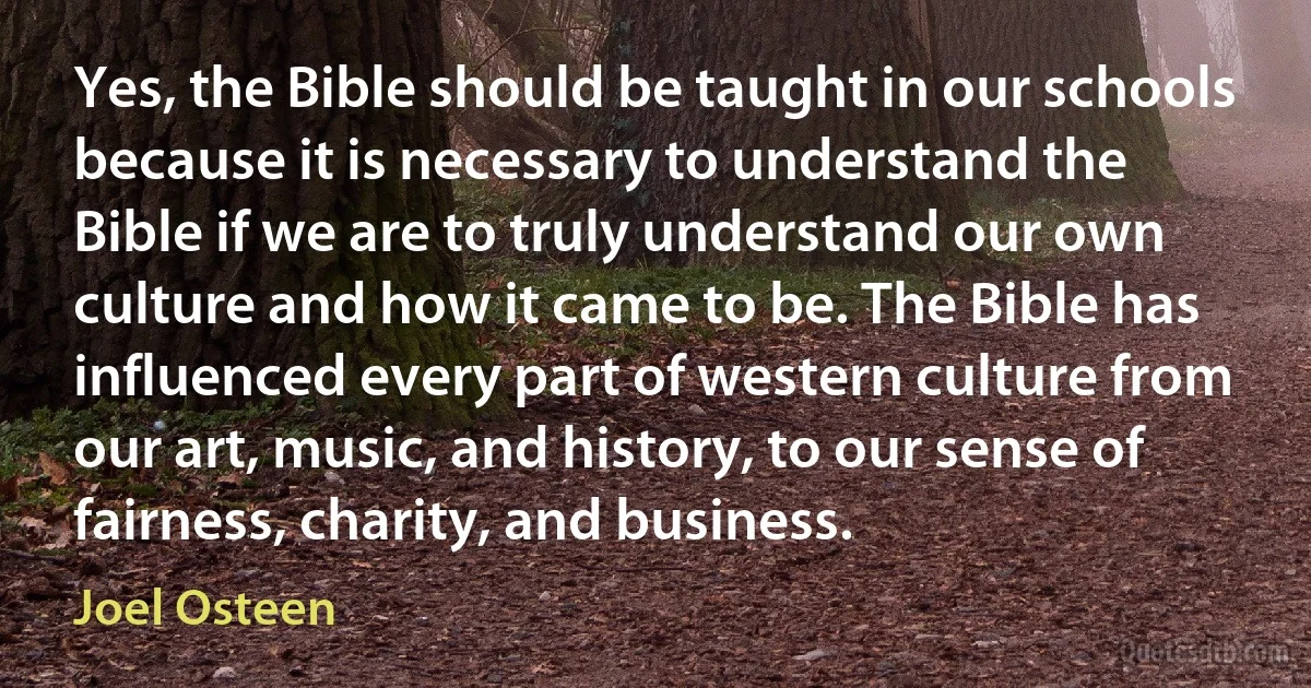 Yes, the Bible should be taught in our schools because it is necessary to understand the Bible if we are to truly understand our own culture and how it came to be. The Bible has influenced every part of western culture from our art, music, and history, to our sense of fairness, charity, and business. (Joel Osteen)