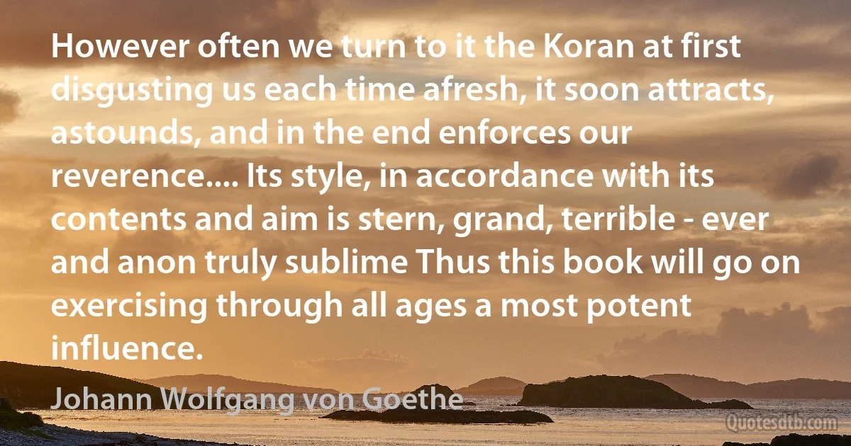 However often we turn to it the Koran at first disgusting us each time afresh, it soon attracts, astounds, and in the end enforces our reverence.... Its style, in accordance with its contents and aim is stern, grand, terrible - ever and anon truly sublime Thus this book will go on exercising through all ages a most potent influence. (Johann Wolfgang von Goethe)