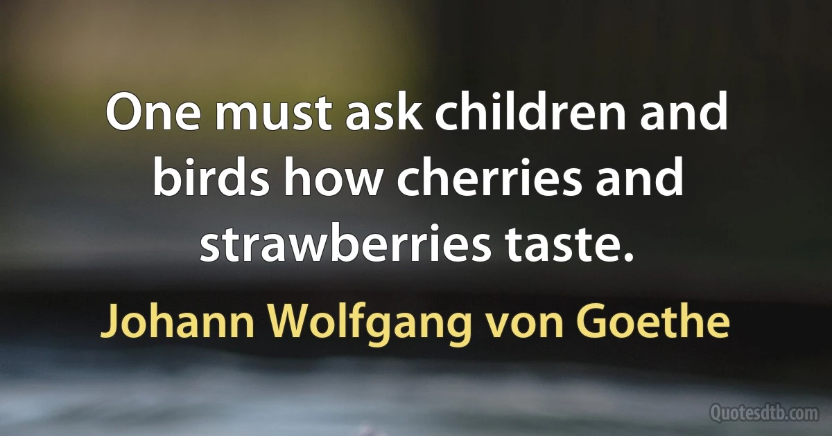 One must ask children and birds how cherries and strawberries taste. (Johann Wolfgang von Goethe)