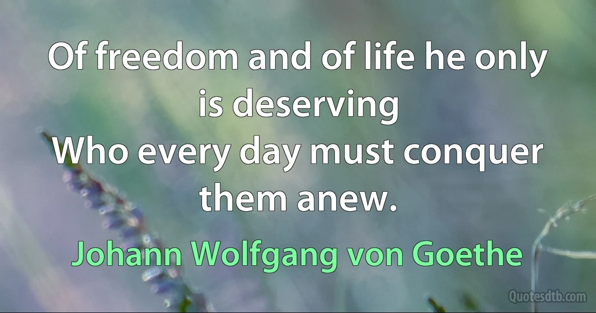 Of freedom and of life he only is deserving
Who every day must conquer them anew. (Johann Wolfgang von Goethe)