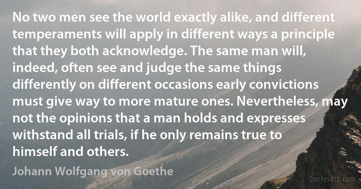 No two men see the world exactly alike, and different temperaments will apply in different ways a principle that they both acknowledge. The same man will, indeed, often see and judge the same things differently on different occasions early convictions must give way to more mature ones. Nevertheless, may not the opinions that a man holds and expresses withstand all trials, if he only remains true to himself and others. (Johann Wolfgang von Goethe)