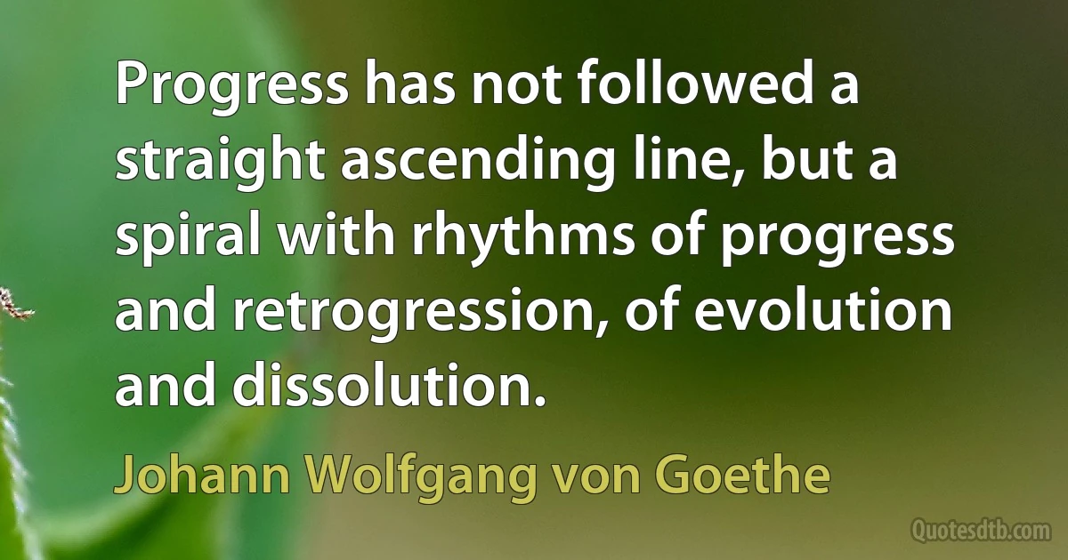 Progress has not followed a straight ascending line, but a spiral with rhythms of progress and retrogression, of evolution and dissolution. (Johann Wolfgang von Goethe)