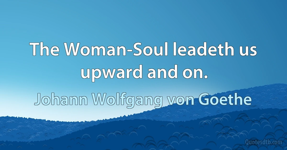 The Woman-Soul leadeth us upward and on. (Johann Wolfgang von Goethe)