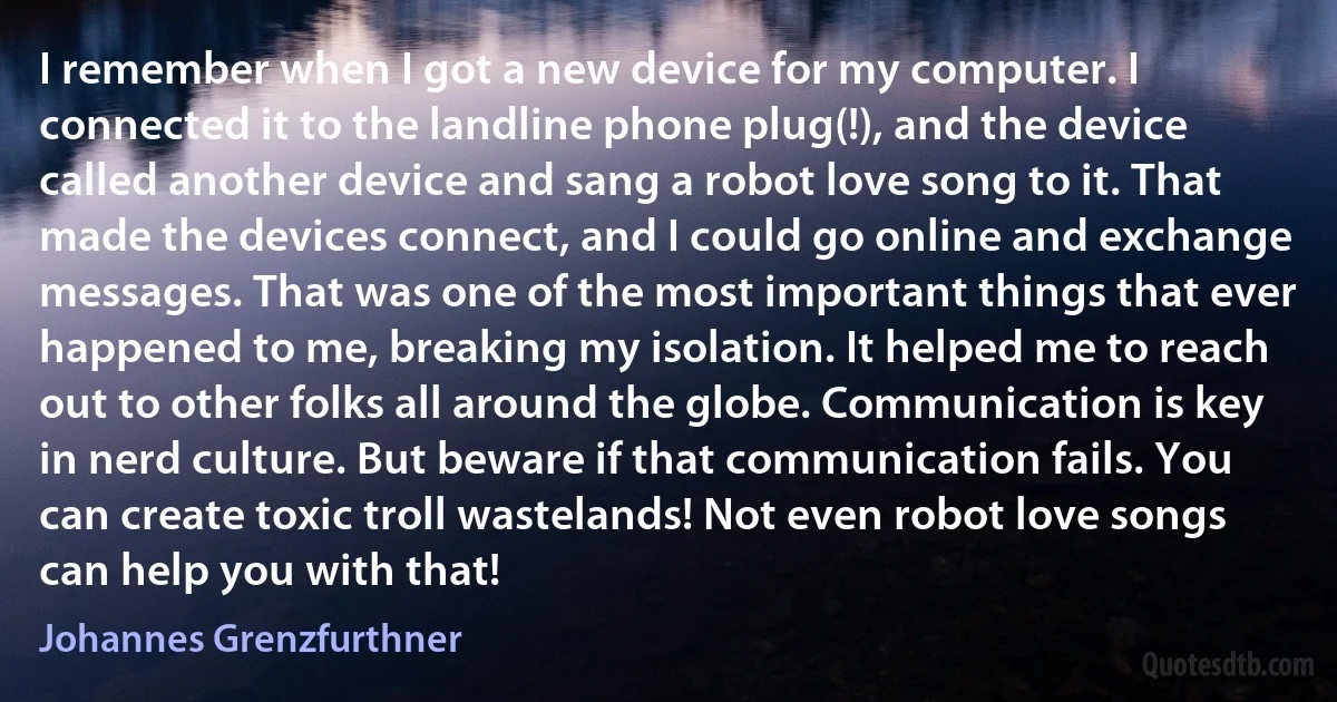 I remember when I got a new device for my computer. I connected it to the landline phone plug(!), and the device called another device and sang a robot love song to it. That made the devices connect, and I could go online and exchange messages. That was one of the most important things that ever happened to me, breaking my isolation. It helped me to reach out to other folks all around the globe. Communication is key in nerd culture. But beware if that communication fails. You can create toxic troll wastelands! Not even robot love songs can help you with that! (Johannes Grenzfurthner)