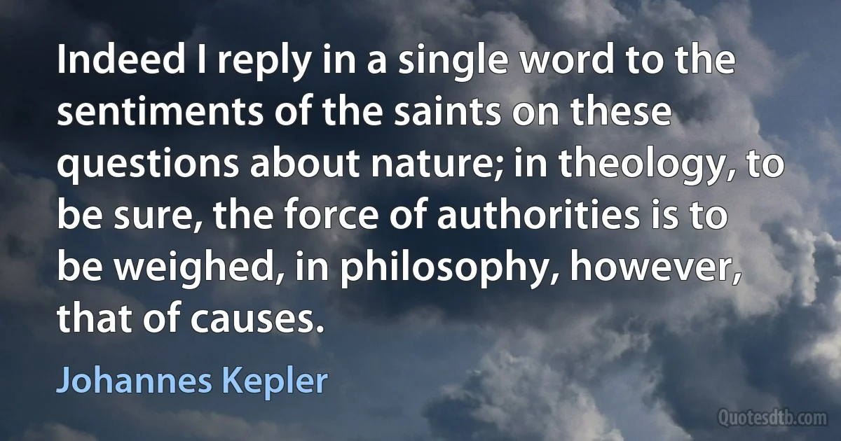 Indeed I reply in a single word to the sentiments of the saints on these questions about nature; in theology, to be sure, the force of authorities is to be weighed, in philosophy, however, that of causes. (Johannes Kepler)