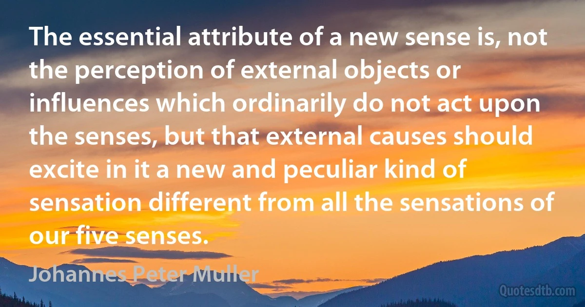 The essential attribute of a new sense is, not the perception of external objects or influences which ordinarily do not act upon the senses, but that external causes should excite in it a new and peculiar kind of sensation different from all the sensations of our five senses. (Johannes Peter Muller)