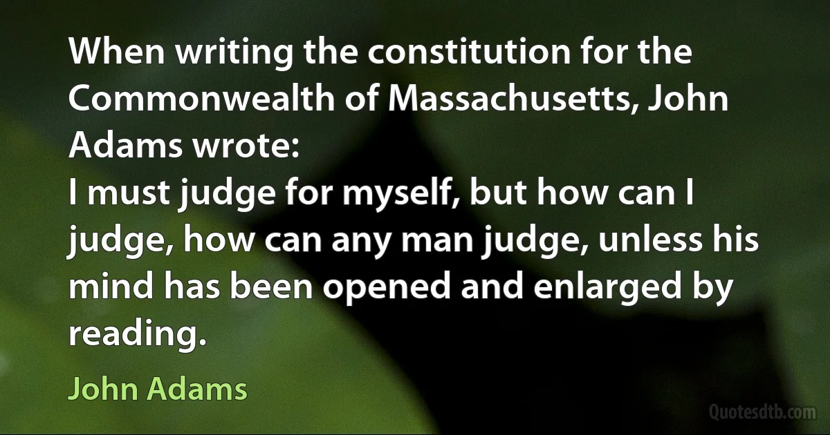 When writing the constitution for the Commonwealth of Massachusetts, John Adams wrote:
I must judge for myself, but how can I judge, how can any man judge, unless his mind has been opened and enlarged by reading. (John Adams)