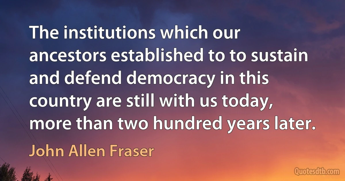 The institutions which our ancestors established to to sustain and defend democracy in this country are still with us today, more than two hundred years later. (John Allen Fraser)