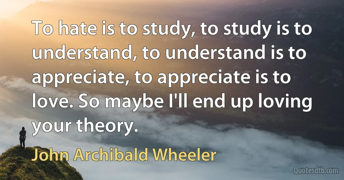 To hate is to study, to study is to understand, to understand is to appreciate, to appreciate is to love. So maybe I'll end up loving your theory. (John Archibald Wheeler)