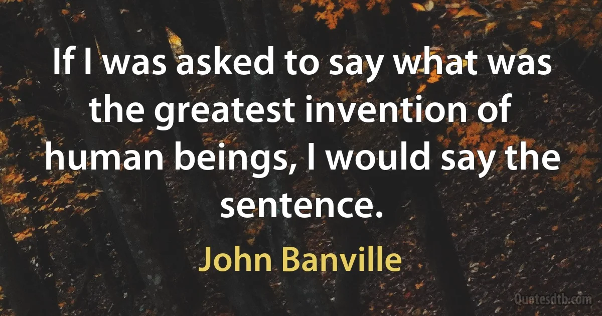 If I was asked to say what was the greatest invention of human beings, I would say the sentence. (John Banville)