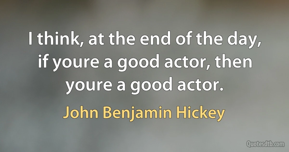 I think, at the end of the day, if youre a good actor, then youre a good actor. (John Benjamin Hickey)