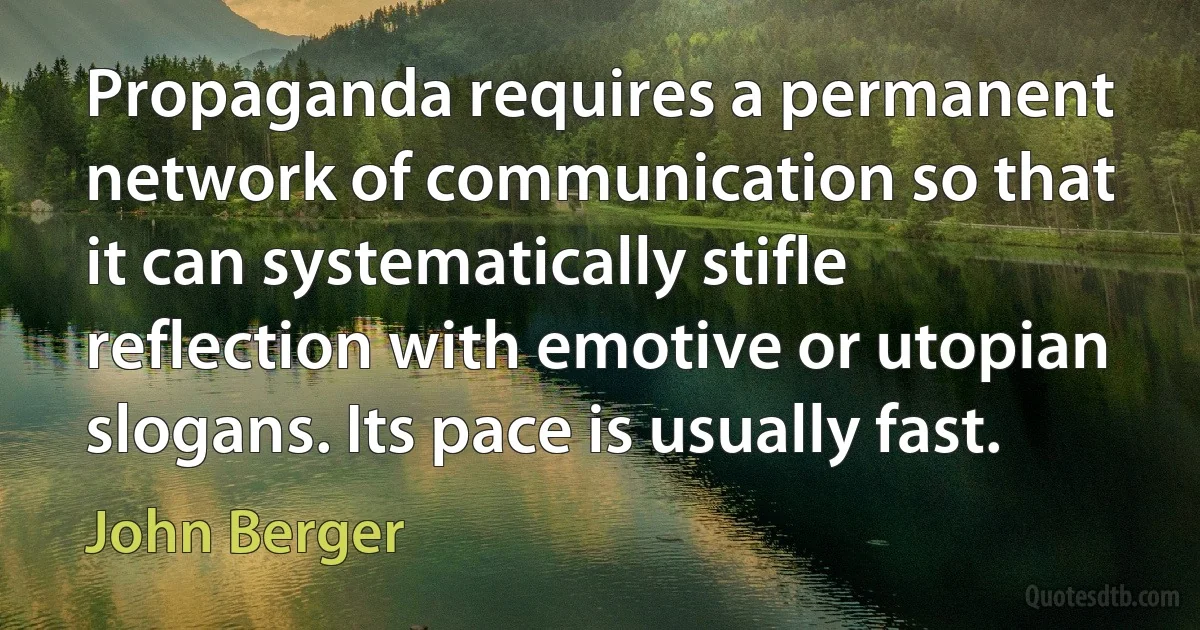 Propaganda requires a permanent network of communication so that it can systematically stifle reflection with emotive or utopian slogans. Its pace is usually fast. (John Berger)