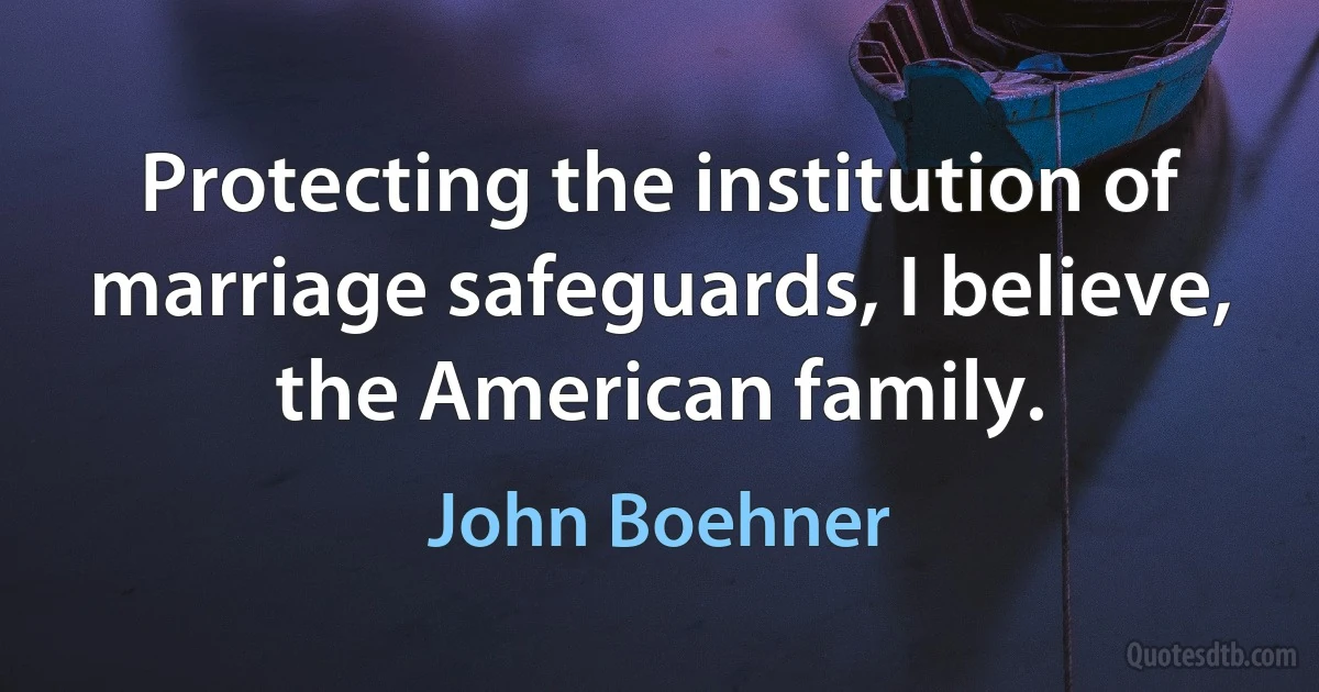 Protecting the institution of marriage safeguards, I believe, the American family. (John Boehner)