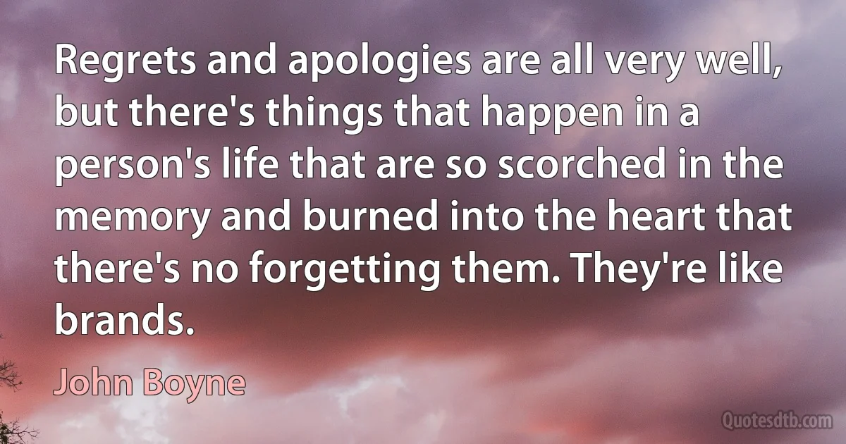 Regrets and apologies are all very well, but there's things that happen in a person's life that are so scorched in the memory and burned into the heart that there's no forgetting them. They're like brands. (John Boyne)