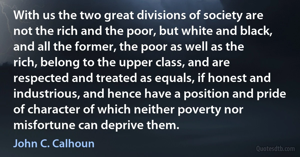 With us the two great divisions of society are not the rich and the poor, but white and black, and all the former, the poor as well as the rich, belong to the upper class, and are respected and treated as equals, if honest and industrious, and hence have a position and pride of character of which neither poverty nor misfortune can deprive them. (John C. Calhoun)