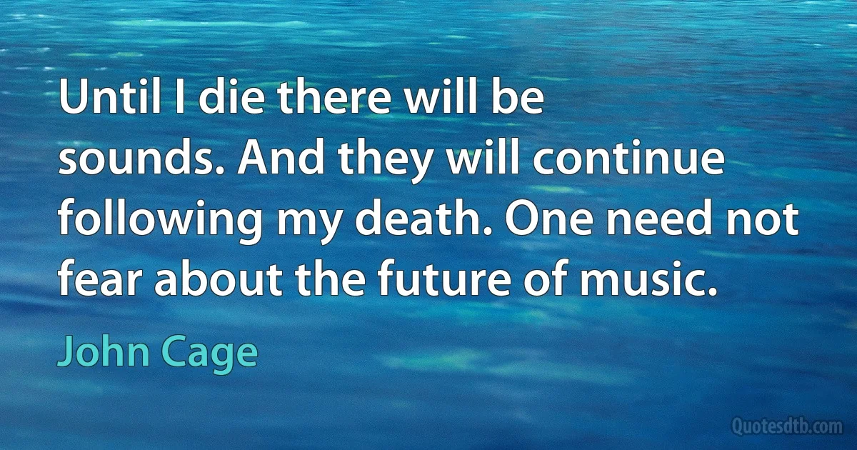 Until I die there will be sounds. And they will continue following my death. One need not fear about the future of music. (John Cage)