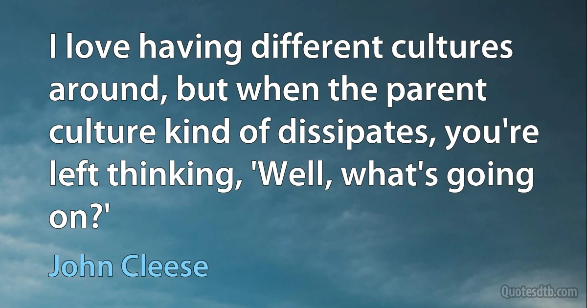 I love having different cultures around, but when the parent culture kind of dissipates, you're left thinking, 'Well, what's going on?' (John Cleese)