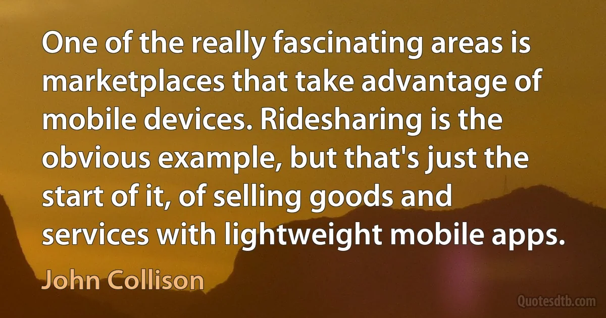 One of the really fascinating areas is marketplaces that take advantage of mobile devices. Ridesharing is the obvious example, but that's just the start of it, of selling goods and services with lightweight mobile apps. (John Collison)